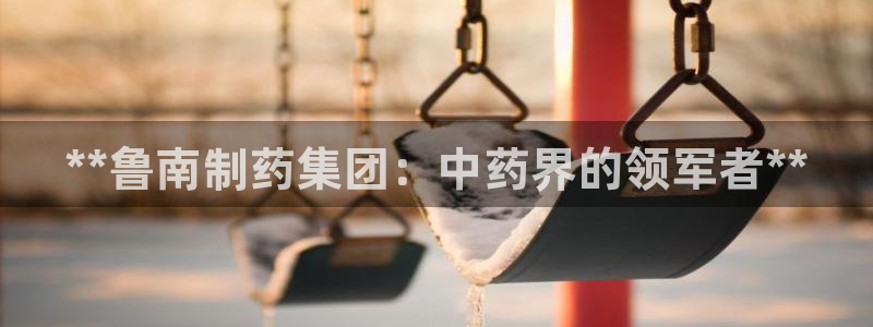 老哥俱乐部是干什么的：**鲁南制药集团：中药界的领军者**