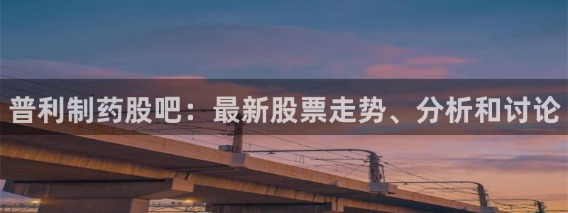 老哥吧九游会下架吗：普利制药股吧：最新股票走势、分析和讨论