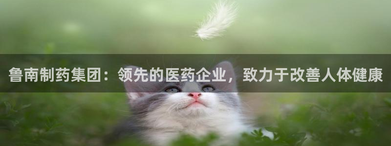 九游会老哥俱乐部官网：鲁南制药集团：领先的医药企业，致力于改善人体健康