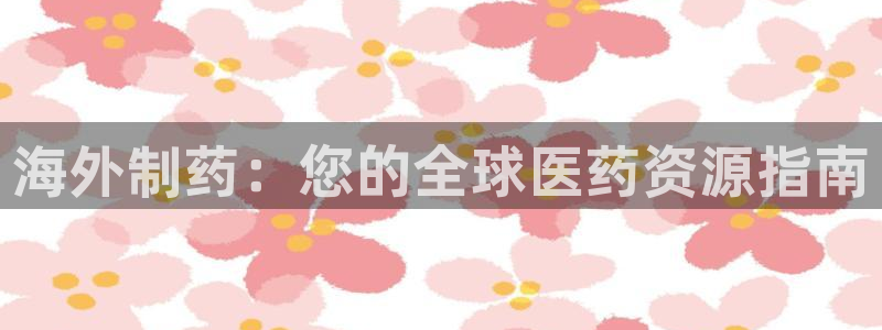 ag九游会老哥：海外制药：您的全球医药资源指南