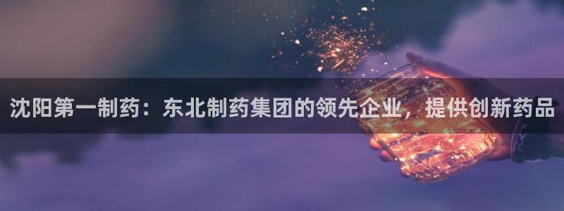 九游老哥俱乐部登录：沈阳第一制药：东北制药集团的领先企业，提供创新药品