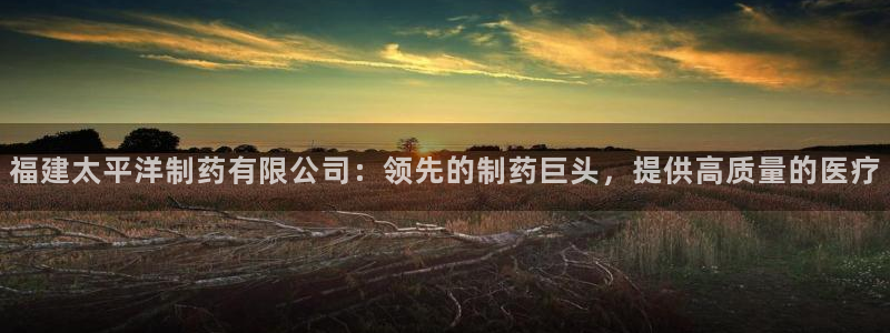 九游会老哥俱乐部官网：福建太平洋制药有限公司：领先的制药巨头，提供高质量的医疗