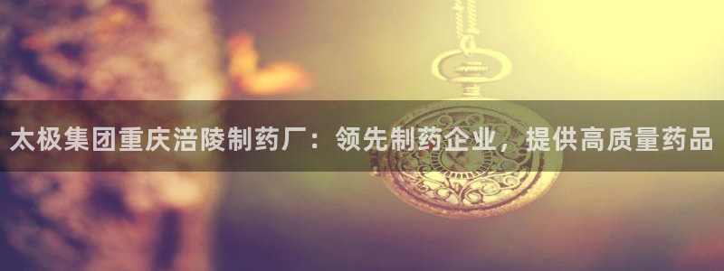 老哥俱乐部是干什么的啊：太极集团重庆涪陵制药厂：领先制药企业，提供高质量药品