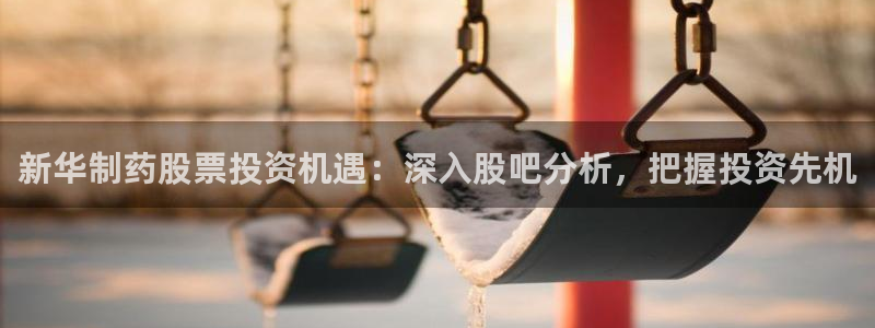 九游会老哥俱乐部官网：新华制药股票投资机遇：深入股吧分析，把握投资先机