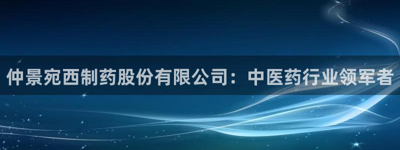 9游会老哥：仲景宛西制药股份有限公司：中医药行业领军者
