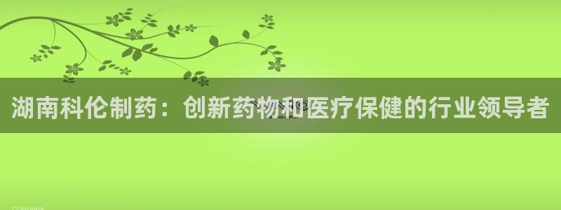 九游老哥俱乐部官网登录网址：湖南科伦制药：创新药物和医疗保健的行业领导者