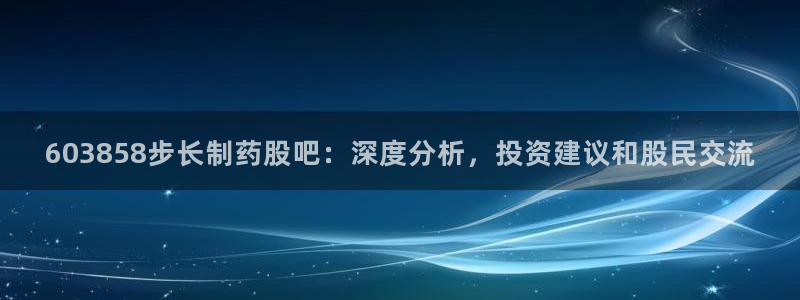 九游会老哥俱乐部官网：603858步长制药股吧：深度分析，投资建议和股民交流