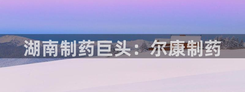 九游会老哥俱乐部必备的交流社区论坛：湖南制药巨头：尔康制药