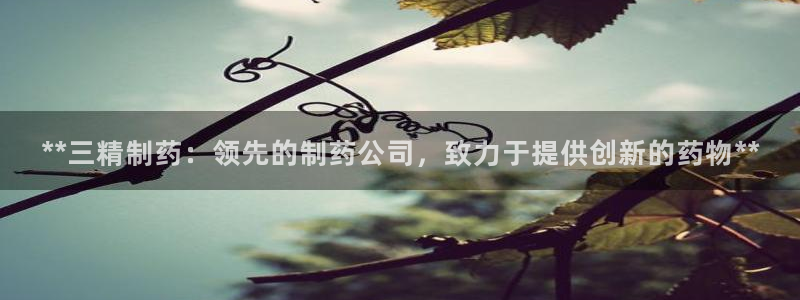 九游会老哥俱乐部：**三精制药：领先的制药公司，致力于提供创新的药物**