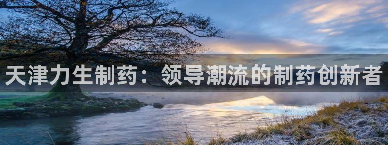 九游老哥俱乐部登录：天津力生制药：领导潮流的制药创新者
