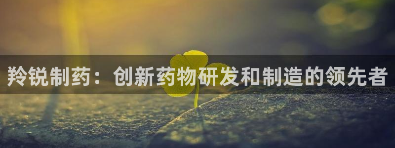 九游会老哥俱乐部官方网站：羚锐制药：创新药物研发和制造的领先者