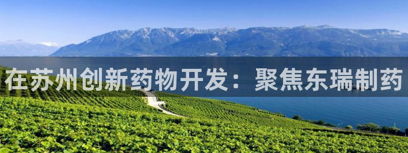 九游会老哥必备的交流社区：在苏州创新药物开发：聚焦东瑞制药