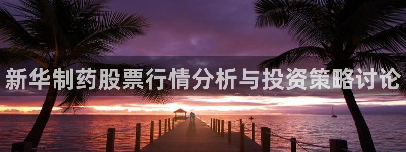 九游会老哥俱乐部必备的交流社区论坛：新华制药股票行情分析与投资策略讨论