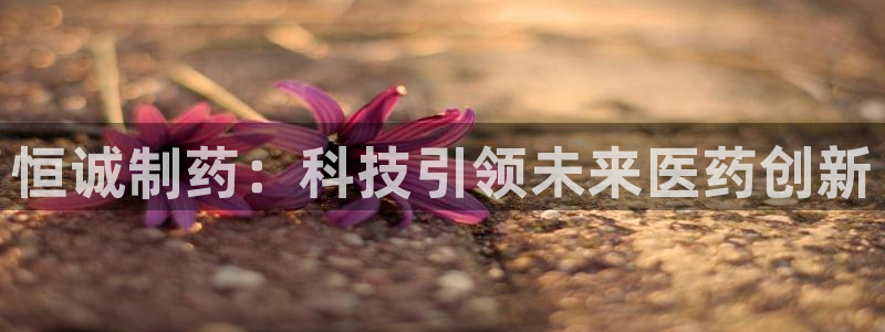 九游老哥俱乐部官网登录不了：恒诚制药：科技引领未来医药创新