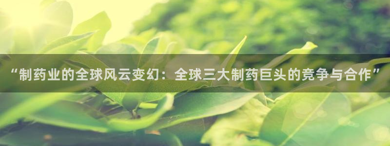 9游会老哥：“制药业的全球风云变幻：全球三大制药巨头的竞争与合作”