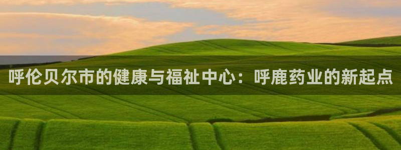 九游会老哥必备的交流社区九：呼伦贝尔市的健康与福祉中心：呼鹿药业的新起点