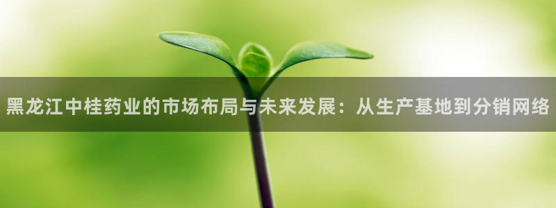 九游老哥俱乐部官网登录入口：黑龙江中桂药业的市场布局与未来发展：从生产基地到分销网络