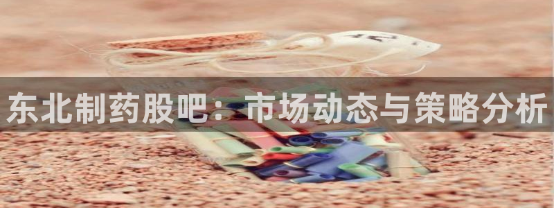 usdt九游会老哥俱乐部：东北制药股吧：市场动态与策略分析