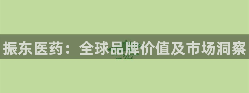usdt九游会老哥俱乐部：振东医药：全球品牌价值及市场洞察