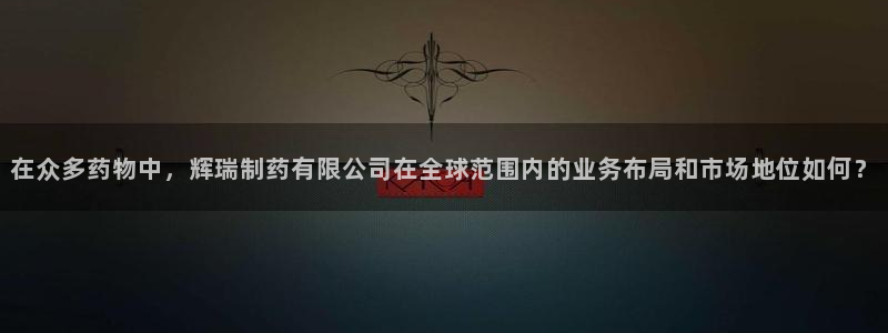 9游会老哥：在众多药物中，辉瑞制药有限公司在全球范围内的业务布局和市场地位如何？