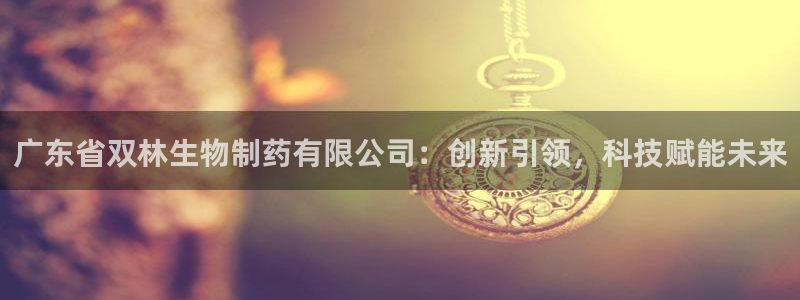 九游会老哥必备的交流社区九：广东省双林生物制药有限公司：创新引领，科技赋能未来