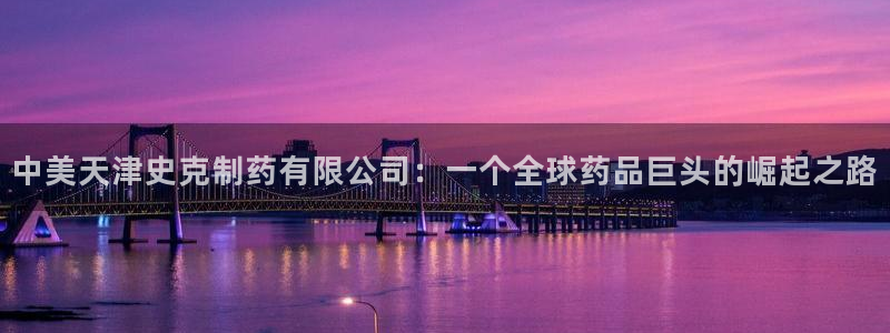 j9九游会老哥俱乐部交流区：中美天津史克制药有限公司：一个全球药品巨头的崛起之路