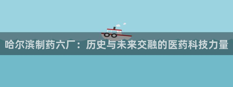 九游会老哥俱乐部论坛版：哈尔滨制药六厂：历史与未来交融的医药科技力量