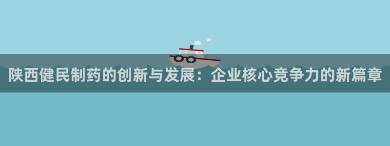 九游会老哥：陕西健民制药的创新与发展：企业核心竞争力的新篇章