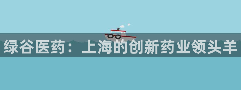 九游会老哥俱乐部必备的交流社区：绿谷医药：上海的创新药业领头羊