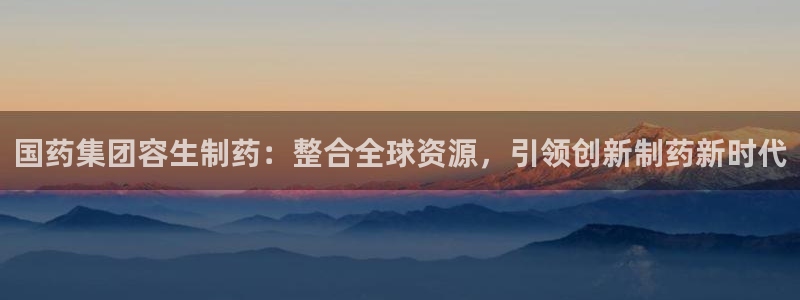 九游老哥俱乐部官网登录不了：国药集团容生制药：整合全球资源，引领创新制药新时代
