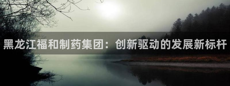 usdt九游会老哥俱乐部：黑龙江福和制药集团：创新驱动的发展新标杆
