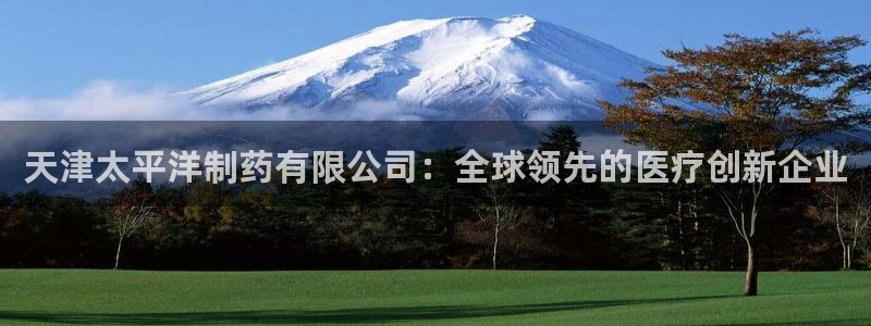 九游会老哥必备的交流社区九：天津太平洋制药有限公司：全球领先的医疗创新企业