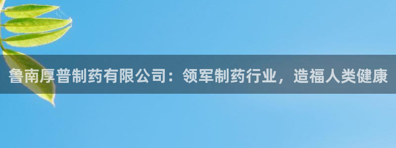 老哥吧九游会：鲁南厚普制药有限公司：领军制药行业，造福人类健康