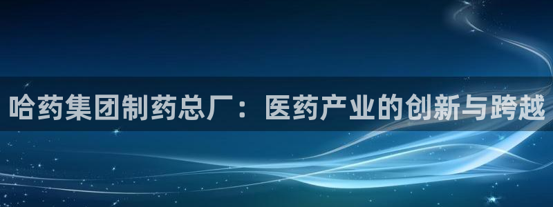 九游老哥俱乐部官网登录网址：哈药集团制药总厂：医药产业的创新与跨越