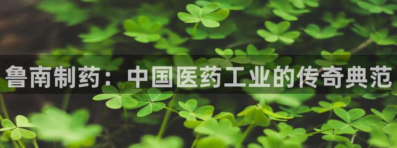 老哥吧九游会：鲁南制药：中国医药工业的传奇典范